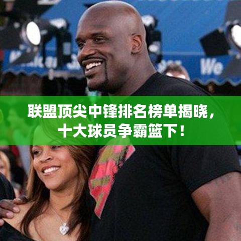 联盟顶尖中锋排名榜单揭晓，十大球员争霸篮下！