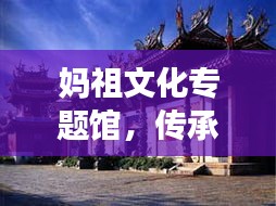 妈祖文化专题馆，传承妈祖精神，弘扬文化魅力圣地